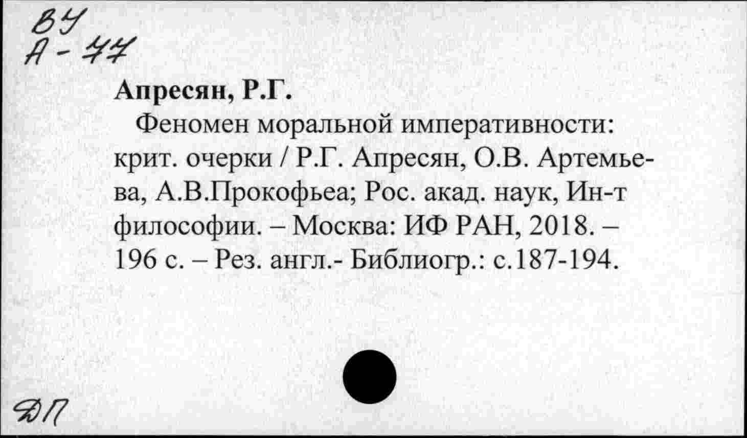 ﻿Апресян, Р.Г.
Феномен моральной императивности: крит. очерки / Р.Г. Апресян, О.В. Артемьева, А.В.Прокофьев; Рос. акад, наук, Ин-т философии. - Москва: ИФ РАН, 2018. -196 с. - Рез. англ.- Библиогр.: с. 187-194.